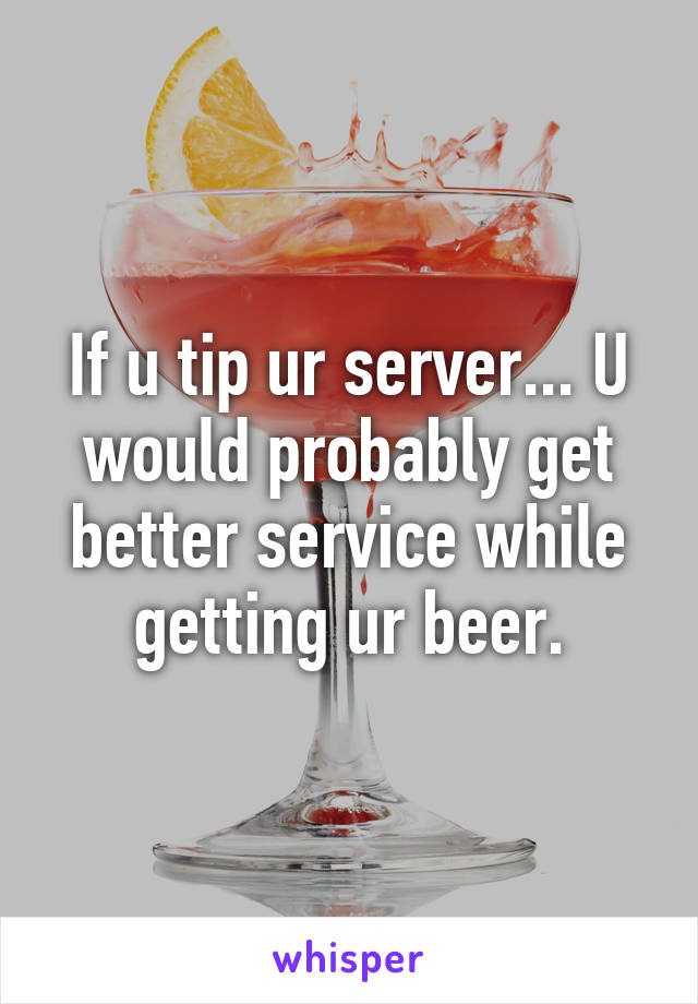 If u tip ur server... U would probably get better service while getting ur beer.