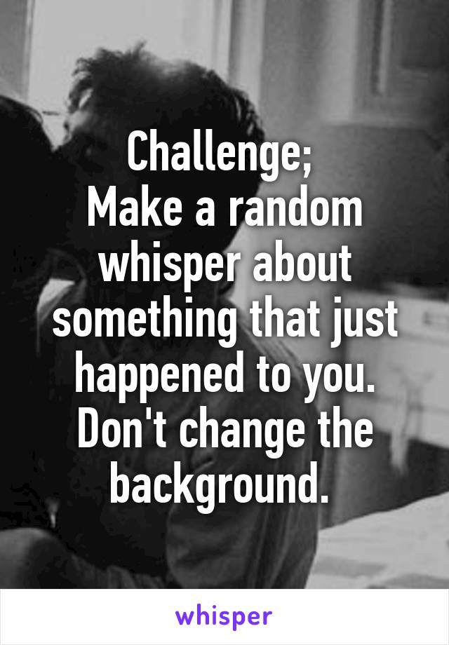 Challenge; 
Make a random whisper about something that just happened to you. Don't change the background. 