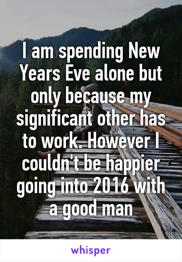 I am spending New Years Eve alone but only because my significant other has to work. However I couldn't be happier going into 2016 with a good man