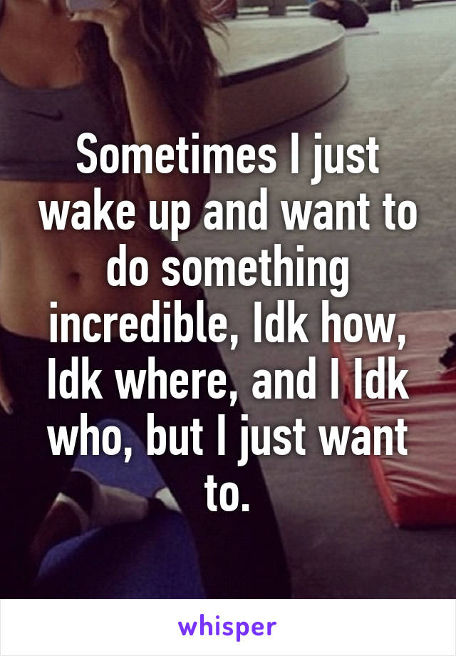 Sometimes I just wake up and want to do something incredible, Idk how, Idk where, and I Idk who, but I just want to.