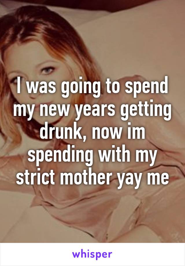 I was going to spend my new years getting drunk, now im spending with my strict mother yay me