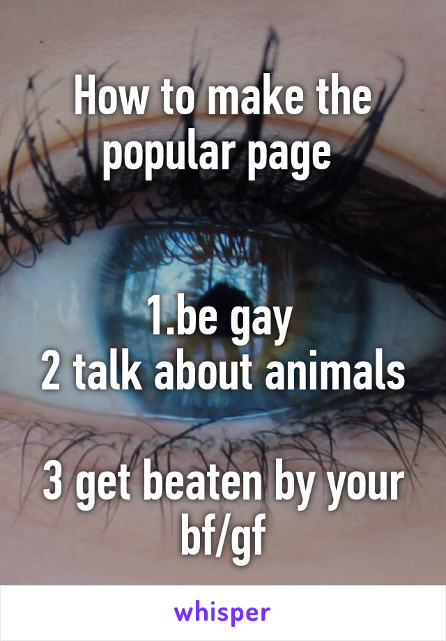 How to make the popular page 


1.be gay 
2 talk about animals 
3 get beaten by your bf/gf