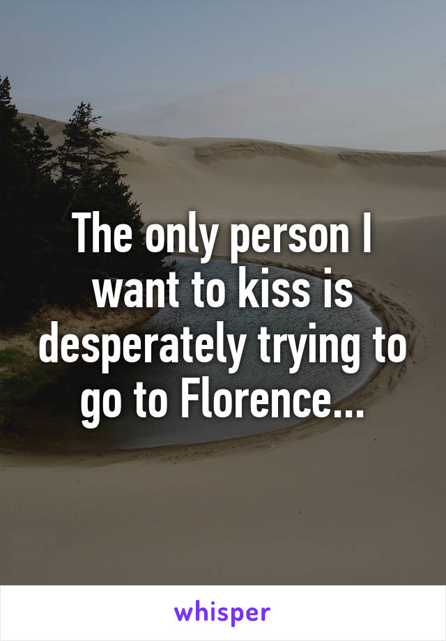 The only person I want to kiss is desperately trying to go to Florence...