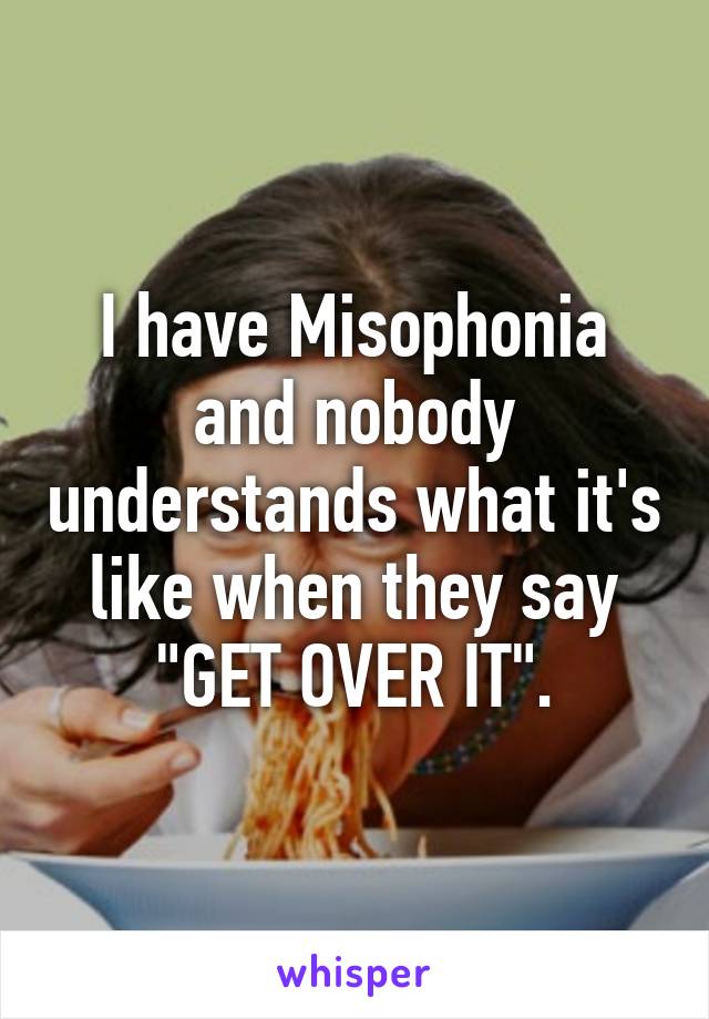 I have Misophonia and nobody understands what it's like when they say "GET OVER IT".