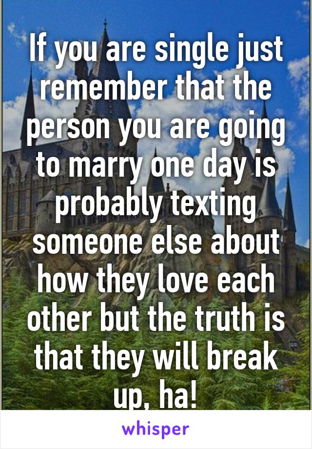 If you are single just remember that the person you are going to marry one day is probably texting someone else about how they love each other but the truth is that they will break up, ha!