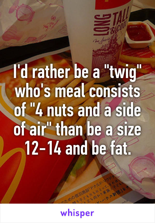 I'd rather be a "twig" who's meal consists of "4 nuts and a side of air" than be a size 12-14 and be fat.