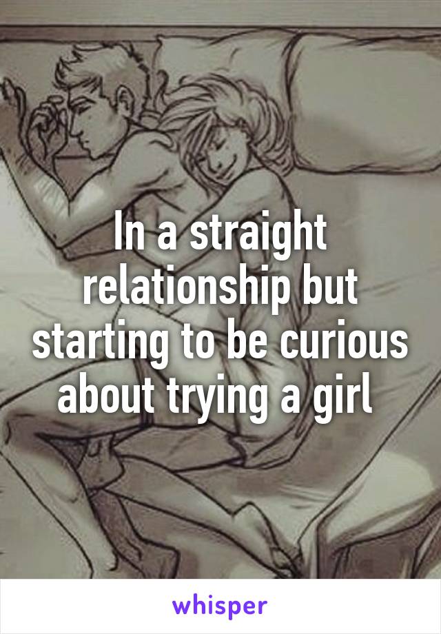 In a straight relationship but starting to be curious about trying a girl 