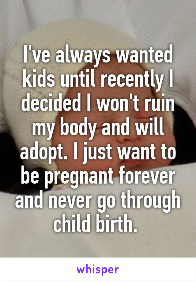 I've always wanted kids until recently I decided I won't ruin my body and will adopt. I just want to be pregnant forever and never go through child birth. 