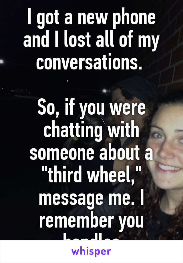 I got a new phone and I lost all of my conversations. 

So, if you were chatting with someone about a "third wheel," message me. I remember you handles