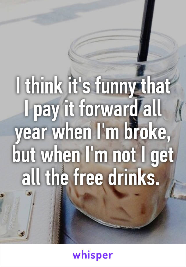 I think it's funny that I pay it forward all year when I'm broke, but when I'm not I get all the free drinks. 