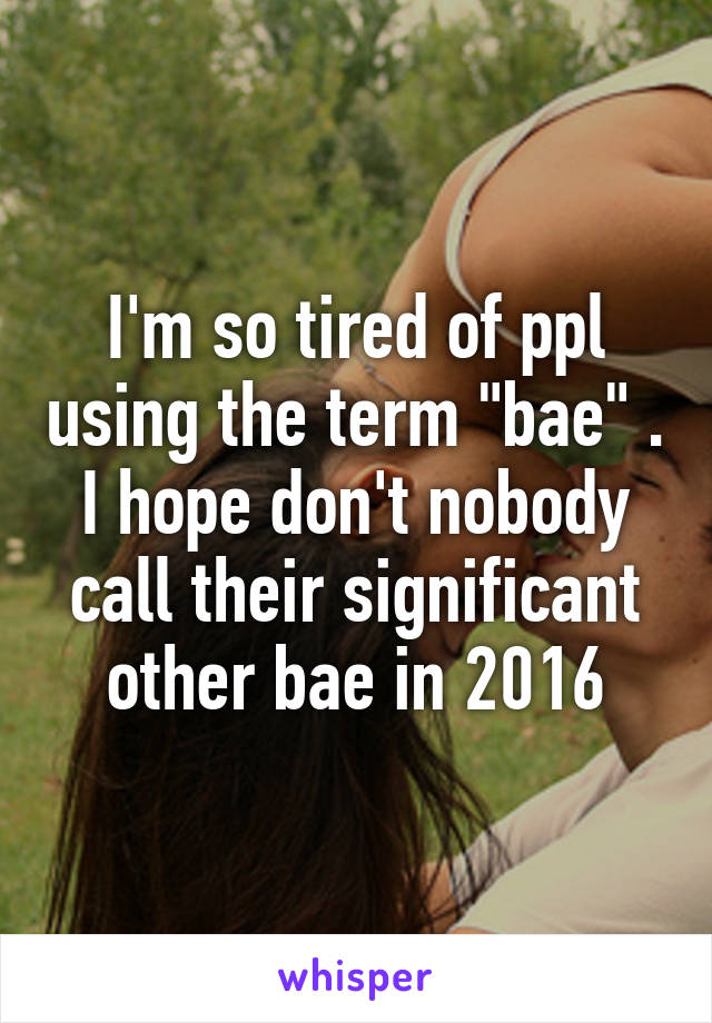 I'm so tired of ppl using the term "bae" . I hope don't nobody call their significant other bae in 2016