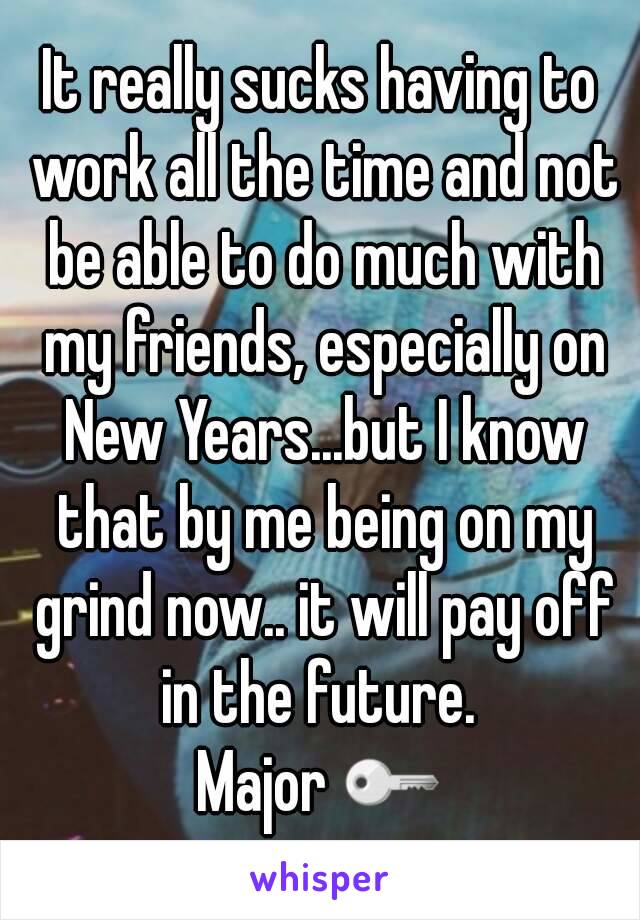 It really sucks having to work all the time and not be able to do much with my friends, especially on New Years...but I know that by me being on my grind now.. it will pay off in the future. 
Major 🔑