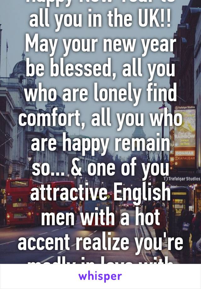 Happy New Year to all you in the UK!! May your new year be blessed, all you who are lonely find comfort, all you who are happy remain so... & one of you attractive English men with a hot accent realize you're madly in love with me. 