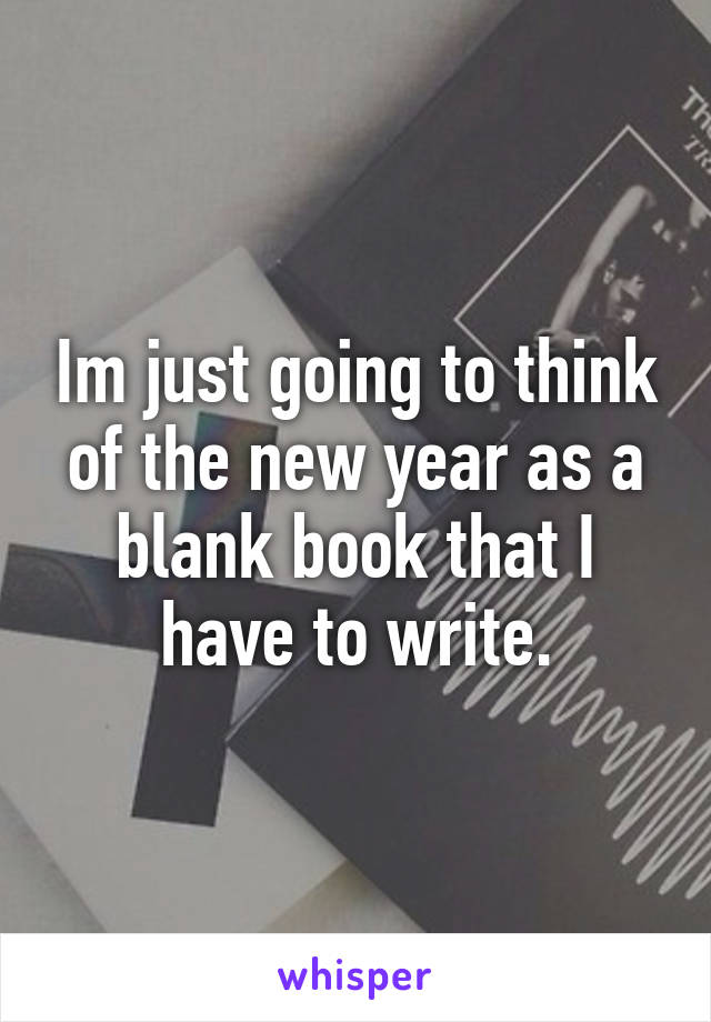 Im just going to think of the new year as a blank book that I have to write.