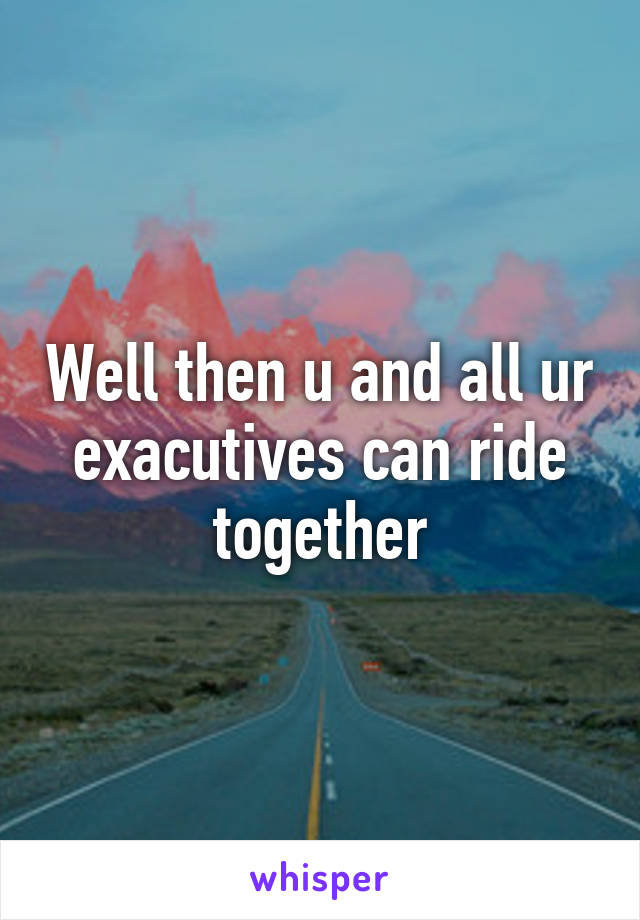 Well then u and all ur exacutives can ride together