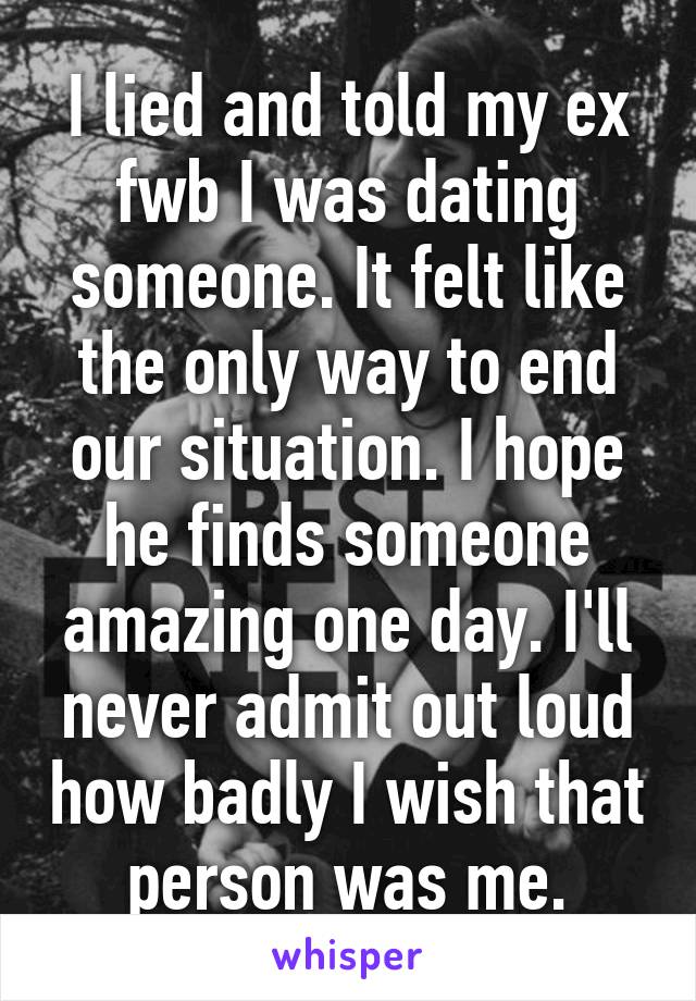 I lied and told my ex fwb I was dating someone. It felt like the only way to end our situation. I hope he finds someone amazing one day. I'll never admit out loud how badly I wish that person was me.