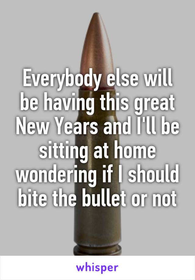 Everybody else will be having this great New Years and I'll be sitting at home wondering if I should bite the bullet or not