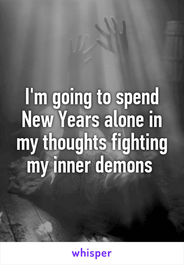 I'm going to spend New Years alone in my thoughts fighting my inner demons 