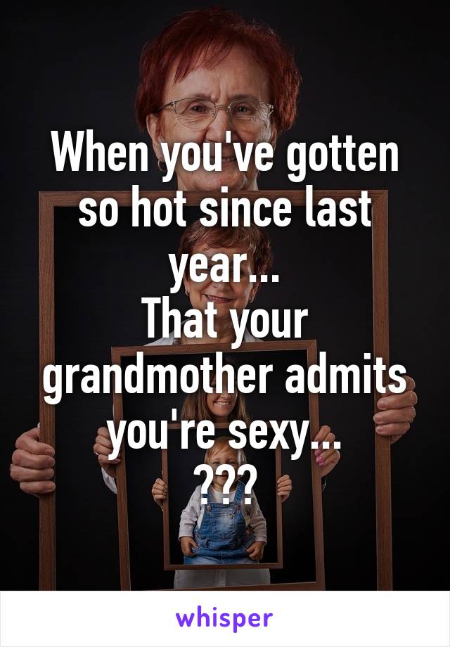 When you've gotten so hot since last year...
That your grandmother admits you're sexy...
😅😟😶