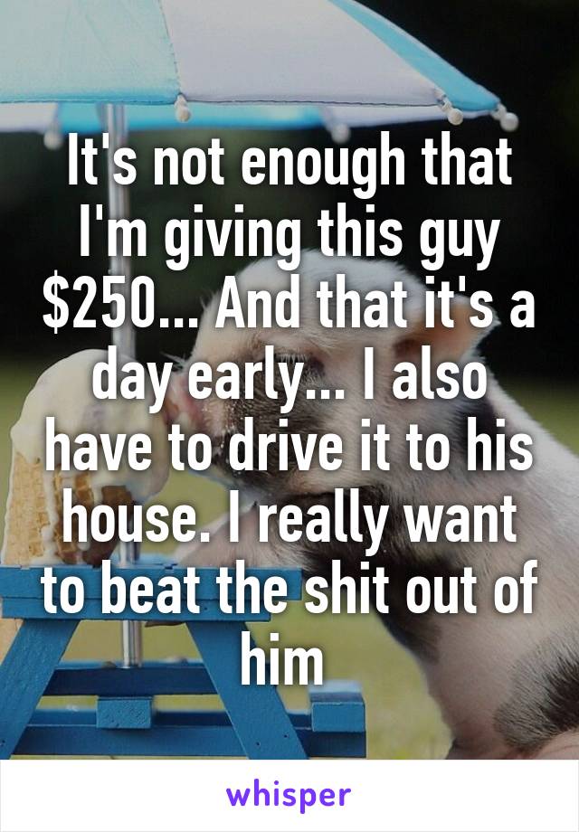 It's not enough that I'm giving this guy $250... And that it's a day early... I also have to drive it to his house. I really want to beat the shit out of him 