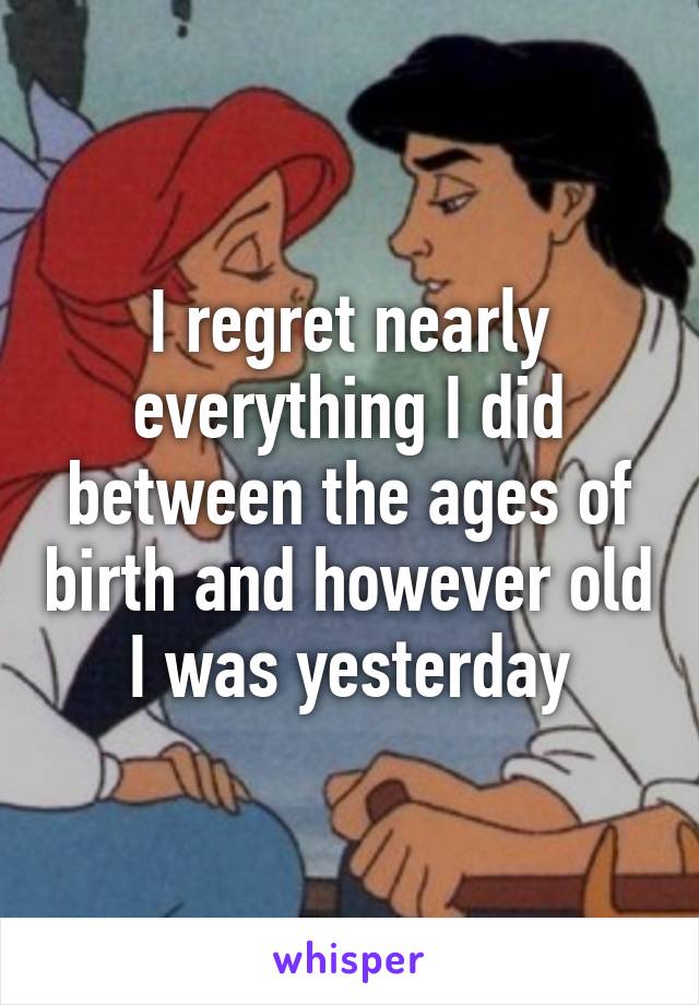 I regret nearly everything I did between the ages of birth and however old I was yesterday