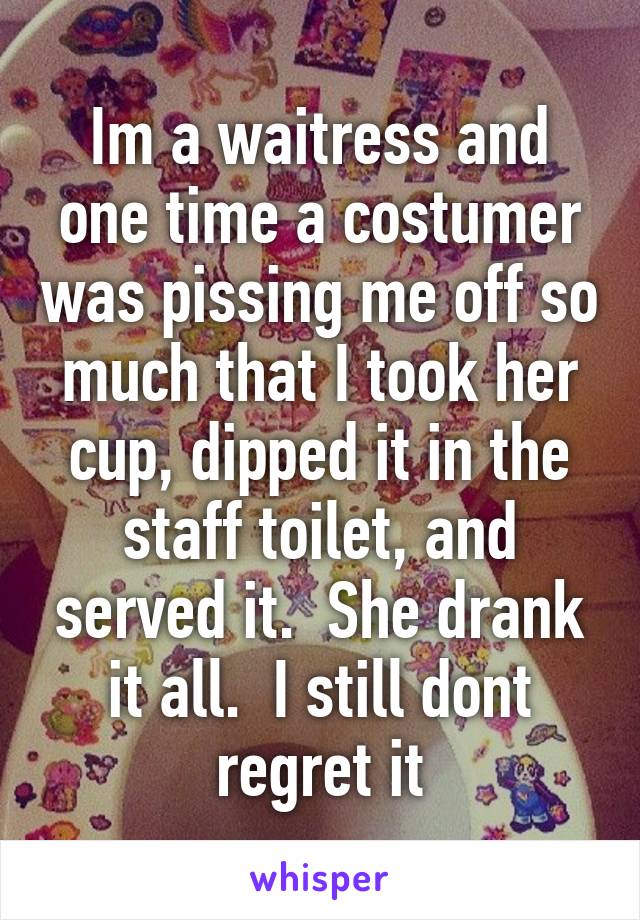 Im a waitress and one time a costumer was pissing me off so much that I took her cup, dipped it in the staff toilet, and served it.  She drank it all.  I still dont regret it