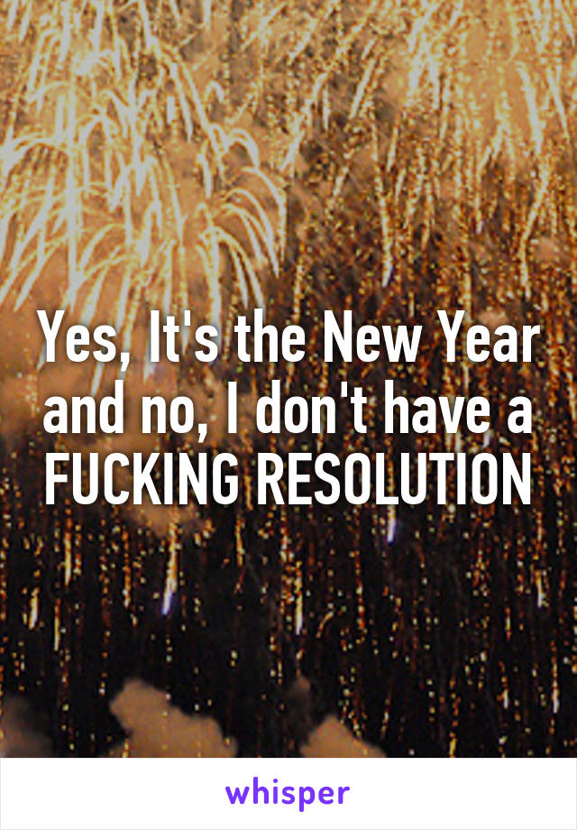 Yes, It's the New Year and no, I don't have a FUCKING RESOLUTION