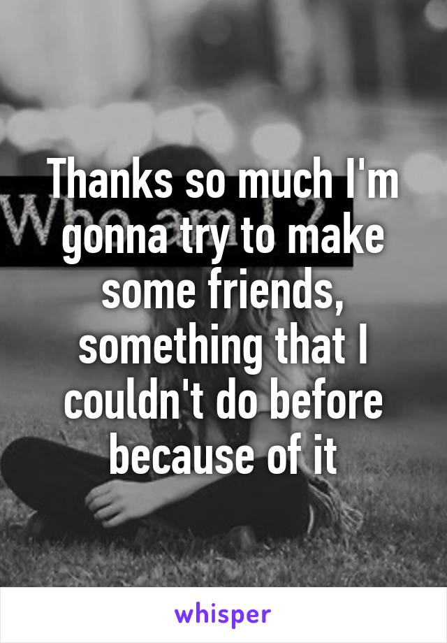 Thanks so much I'm gonna try to make some friends, something that I couldn't do before because of it