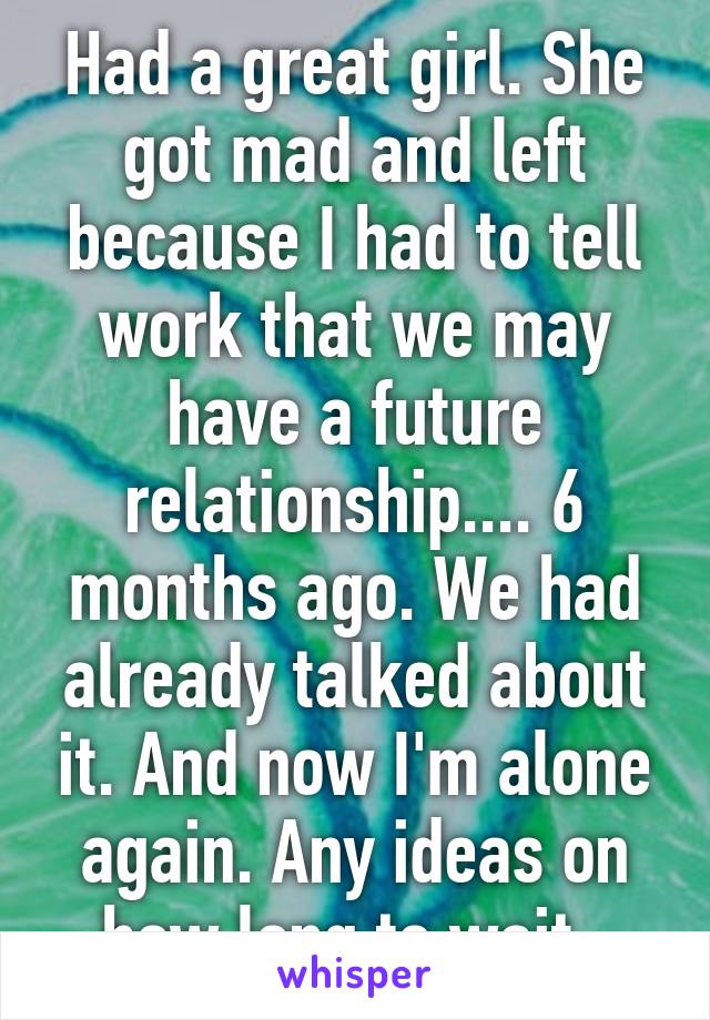 Had a great girl. She got mad and left because I had to tell work that we may have a future relationship.... 6 months ago. We had already talked about it. And now I'm alone again. Any ideas on how long to wait. 