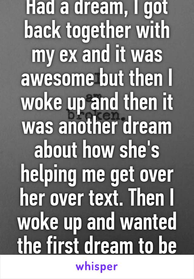 Had a dream, I got back together with my ex and it was awesome but then I woke up and then it was another dream about how she's helping me get over her over text. Then I woke up and wanted the first dream to be true 