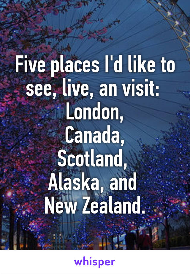 Five places I'd like to see, live, an visit: 
London,
Canada,
Scotland, 
Alaska, and 
New Zealand.