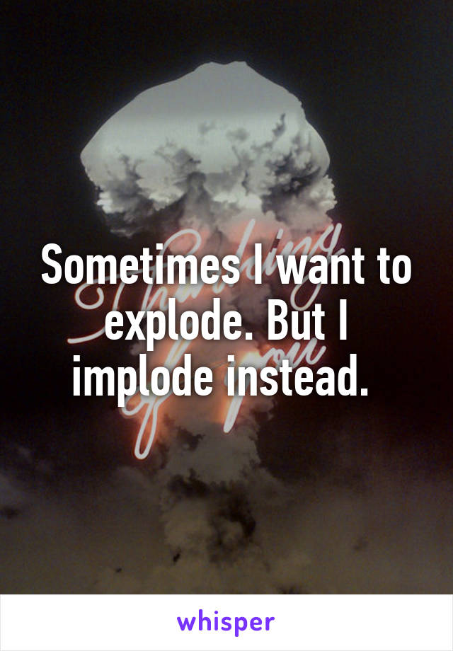 Sometimes I want to explode. But I implode instead. 