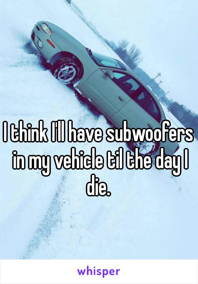 I think I'll have subwoofers in my vehicle til the day I die. 