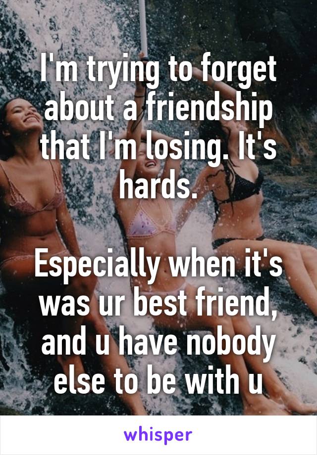 I'm trying to forget about a friendship that I'm losing. It's hards.

Especially when it's was ur best friend, and u have nobody else to be with u