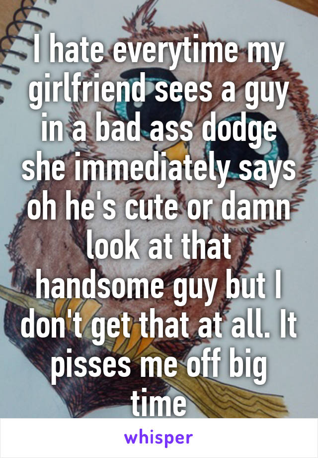 I hate everytime my girlfriend sees a guy in a bad ass dodge she immediately says oh he's cute or damn look at that handsome guy but I don't get that at all. It pisses me off big time