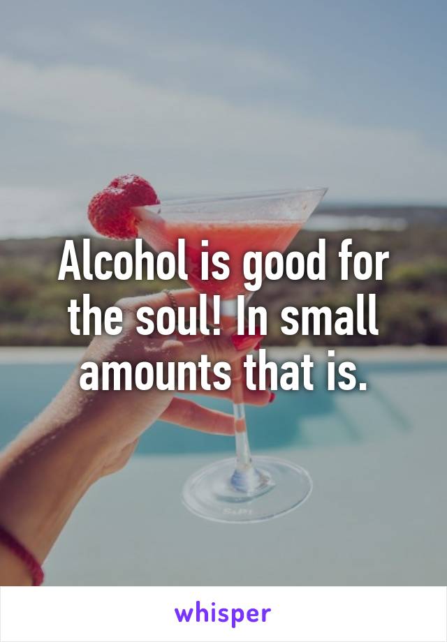 Alcohol is good for the soul! In small amounts that is.