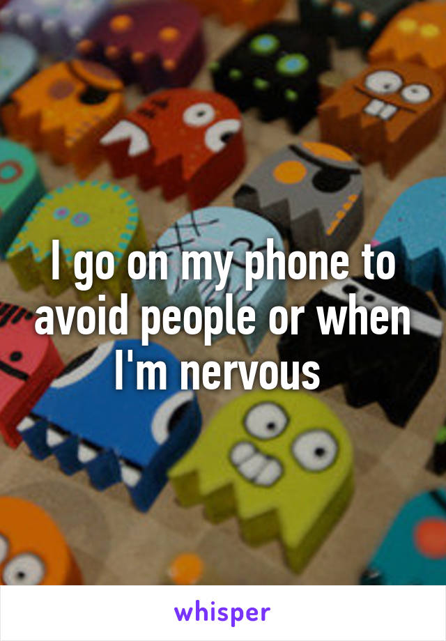 I go on my phone to avoid people or when I'm nervous 