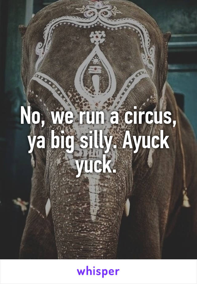 No, we run a circus, ya big silly. Ayuck yuck. 