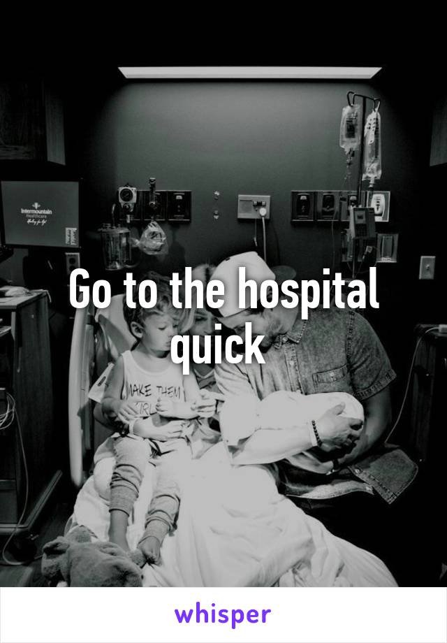 Go to the hospital quick 