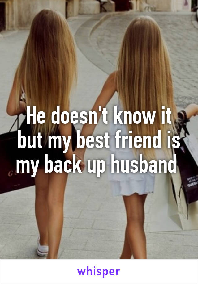 He doesn't know it but my best friend is my back up husband 