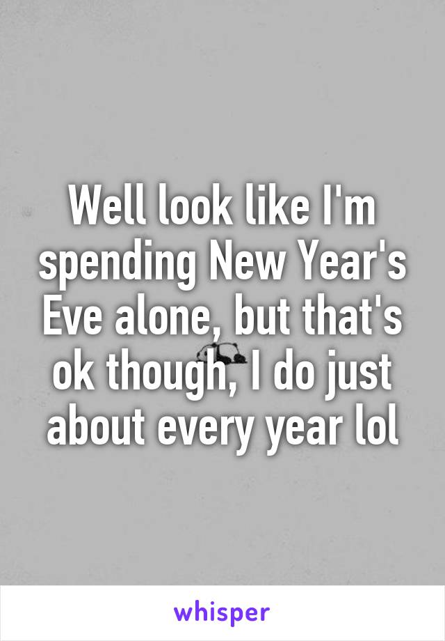 Well look like I'm spending New Year's Eve alone, but that's ok though, I do just about every year lol