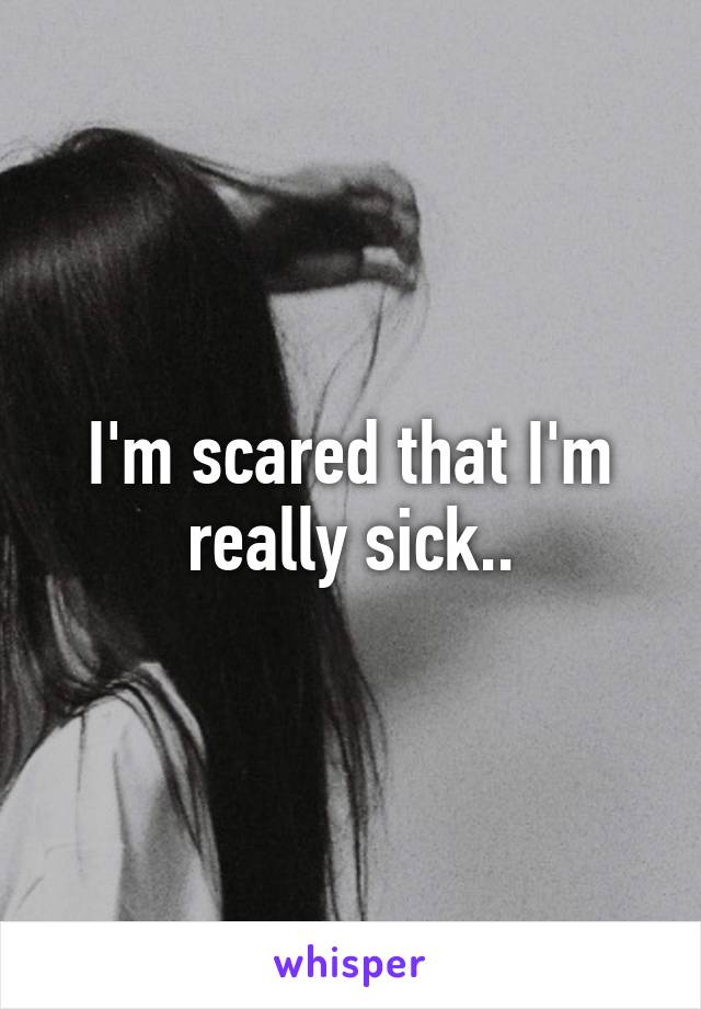 I'm scared that I'm really sick..