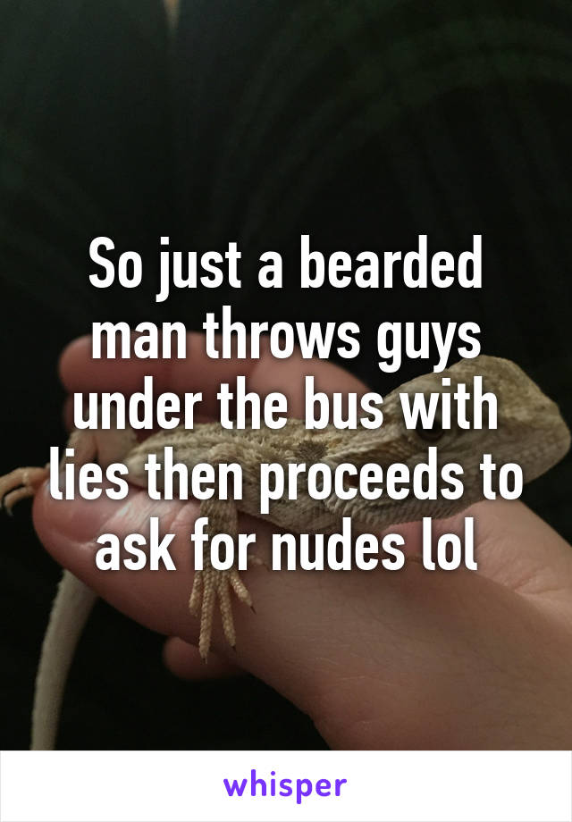 So just a bearded man throws guys under the bus with lies then proceeds to ask for nudes lol