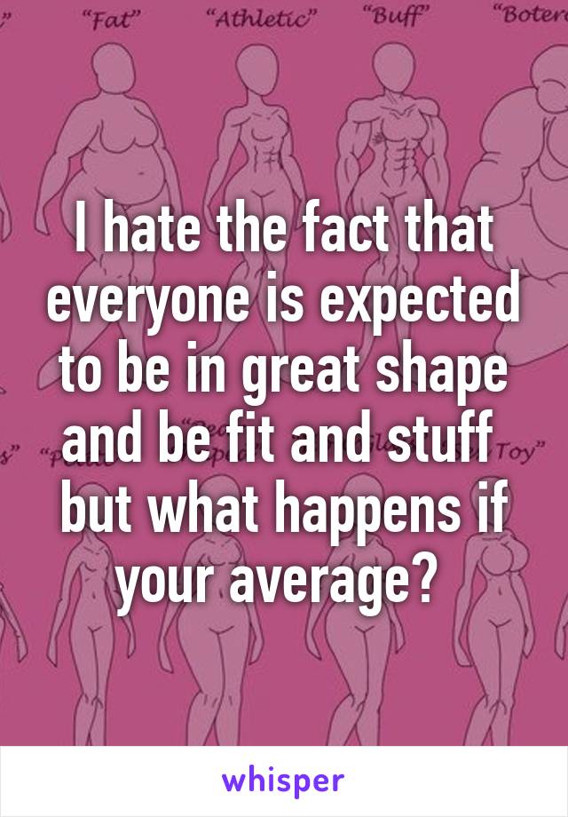 I hate the fact that everyone is expected to be in great shape and be fit and stuff  but what happens if your average? 