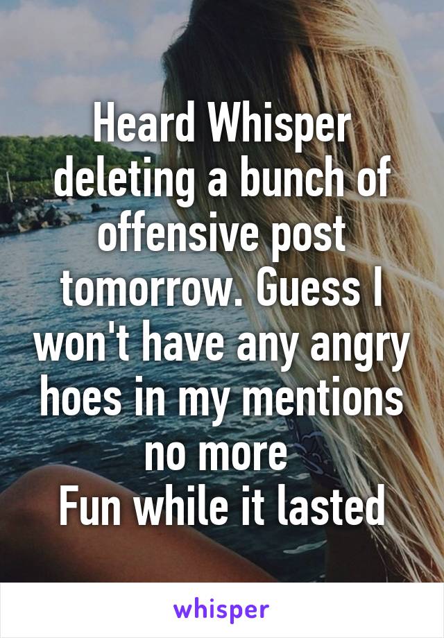 Heard Whisper deleting a bunch of offensive post tomorrow. Guess I won't have any angry hoes in my mentions no more 
Fun while it lasted