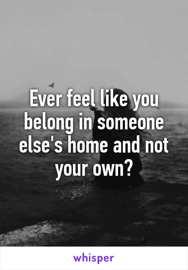 Ever feel like you belong in someone else's home and not your own?