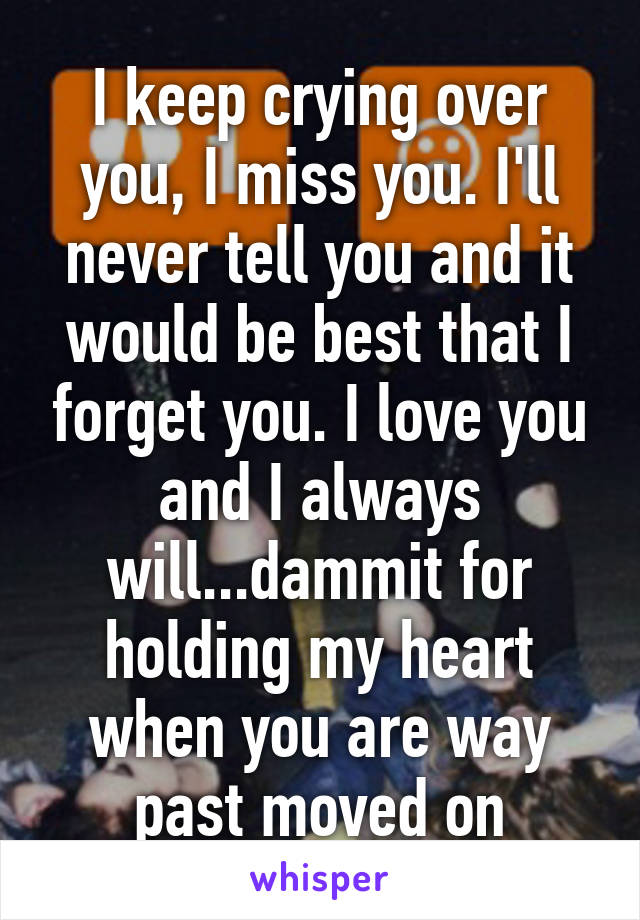 I keep crying over you, I miss you. I'll never tell you and it would be best that I forget you. I love you and I always will...dammit for holding my heart when you are way past moved on