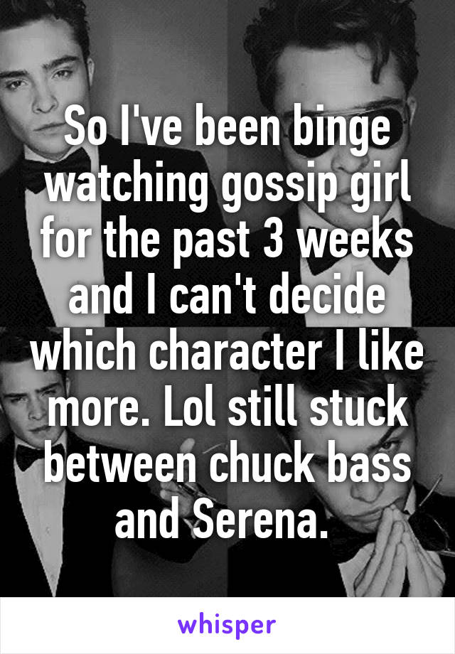 So I've been binge watching gossip girl for the past 3 weeks and I can't decide which character I like more. Lol still stuck between chuck bass and Serena. 