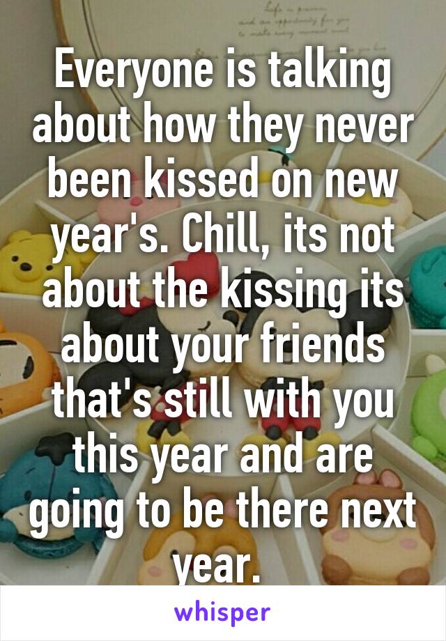 Everyone is talking about how they never been kissed on new year's. Chill, its not about the kissing its about your friends that's still with you this year and are going to be there next year. 