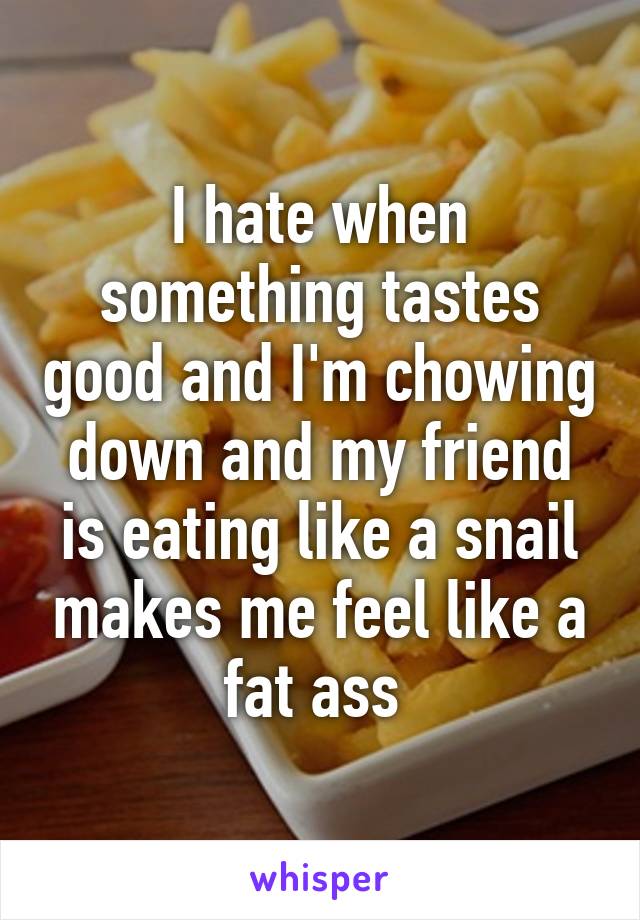 I hate when something tastes good and I'm chowing down and my friend is eating like a snail makes me feel like a fat ass 